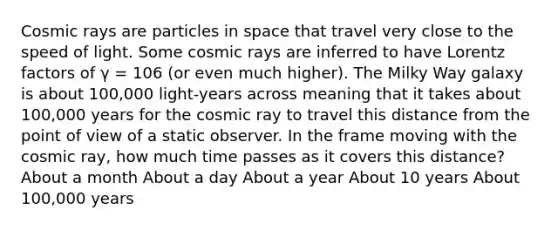 Cosmic rays are particles in space that travel very close to the speed of light. Some cosmic rays are inferred to have Lorentz factors of γ = 106 (or even much higher). The Milky Way galaxy is about 100,000 light-years across meaning that it takes about 100,000 years for the cosmic ray to travel this distance from the point of view of a static observer. In the frame moving with the cosmic ray, how much time passes as it covers this distance? About a month About a day About a year About 10 years About 100,000 years