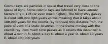 Cosmic rays are particles in space that travel very close to the speed of light. Some cosmic rays are inferred to have Lorentz factors of γ = 106 (or even much higher). The Milky Way galaxy is about 100,000 light-years across meaning that it takes about 100,000 years for the cosmic ray to travel this distance from the point of view of a static observer. In the frame moving with the cosmic ray, how much time passes as it covers this distance? A. About a month B. About a day C. About a year D. About 10 years E. About 100,000 years