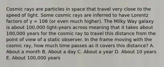 Cosmic rays are particles in space that travel very close to the speed of light. Some cosmic rays are inferred to have Lorentz factors of γ = 106 (or even much higher). The Milky Way galaxy is about 100,000 light-years across meaning that it takes about 100,000 years for the cosmic ray to travel this distance from the point of view of a static observer. In the frame moving with the cosmic ray, how much time passes as it covers this distance? A. About a month B. About a day C. About a year D. About 10 years E. About 100,000 years