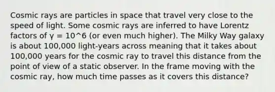 Cosmic rays are particles in space that travel very close to the speed of light. Some cosmic rays are inferred to have Lorentz factors of γ = 10^6 (or even much higher). The Milky Way galaxy is about 100,000 light-years across meaning that it takes about 100,000 years for the cosmic ray to travel this distance from the point of view of a static observer. In the frame moving with the cosmic ray, how much time passes as it covers this distance?