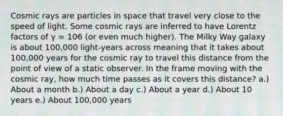 Cosmic rays are particles in space that travel very close to the speed of light. Some cosmic rays are inferred to have Lorentz factors of γ = 106 (or even much higher). The Milky Way galaxy is about 100,000 light-years across meaning that it takes about 100,000 years for the cosmic ray to travel this distance from the point of view of a static observer. In the frame moving with the cosmic ray, how much time passes as it covers this distance? a.) About a month b.) About a day c.) About a year d.) About 10 years e.) About 100,000 years