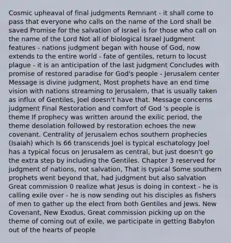 Cosmic upheaval of final judgments Remnant - it shall come to pass that everyone who calls on the name of the Lord shall be saved Promise for the salvation of Israel is for those who call on the name of the Lord Not all of biological Israel Judgment features - nations judgment began with house of God, now extends to the entire world - fate of gentiles, return to locust plague - it is an anticipation of the last judgment Concludes with promise of restored paradise for God's people - Jerusalem center Message is divine judgment, Most prophets have an end time vision with nations streaming to Jerusalem, that is usually taken as influx of Gentiles, Joel doesn't have that. Message concerns judgment Final Restoration and comfort of God 's people is theme If prophecy was written around the exilic period, the theme desolation followed by restoration echoes the new covenant. Centrality of Jerusalem echos southern prophecies (Isaiah) which Is 66 transcends Joel is typical eschatology Joel has a typical focus on Jerusalem as central, but just doesn't go the extra step by including the Gentiles. Chapter 3 reserved for judgment of nations, not salvation, That is typical Some southern prophets went beyond that, had judgment but also salvation Great commission 0 realize what Jesus is doing in context - he is calling exile over - he is now sending out his disciples as fishers of men to gather up the elect from both Gentiles and Jews. New Covenant, New Exodus, Great commission picking up on the theme of coming out of exile, we participate in getting Babylon out of the hearts of people