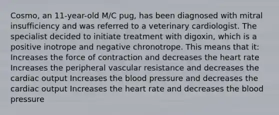 Cosmo, an 11-year-old M/C pug, has been diagnosed with mitral insufficiency and was referred to a veterinary cardiologist. The specialist decided to initiate treatment with digoxin, which is a positive inotrope and negative chronotrope. This means that it: Increases the force of contraction and decreases the heart rate Increases the peripheral vascular resistance and decreases the cardiac output Increases the blood pressure and decreases the cardiac output Increases the heart rate and decreases the blood pressure