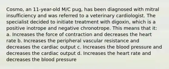 Cosmo, an 11-year-old M/C pug, has been diagnosed with mitral insufficiency and was referred to a veterinary cardiologist. The specialist decided to initiate treatment with digoxin, which is a positive inotrope and negative chronotrope. This means that it: a. Increases the force of contraction and decreases the heart rate b. Increases the peripheral vascular resistance and decreases the cardiac output c. Increases the blood pressure and decreases the cardiac output d. Increases the heart rate and decreases the blood pressure