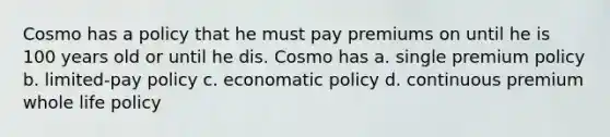 Cosmo has a policy that he must pay premiums on until he is 100 years old or until he dis. Cosmo has a. single premium policy b. limited-pay policy c. economatic policy d. continuous premium whole life policy