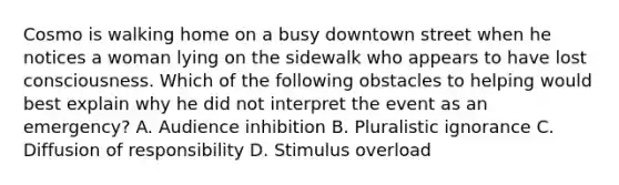 Cosmo is walking home on a busy downtown street when he notices a woman lying on the sidewalk who appears to have lost consciousness. Which of the following obstacles to helping would best explain why he did not interpret the event as an emergency? A. Audience inhibition B. Pluralistic ignorance C. Diffusion of responsibility D. Stimulus overload