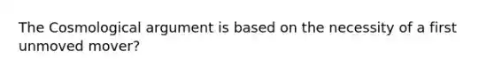 The Cosmological argument is based on the necessity of a first unmoved mover?