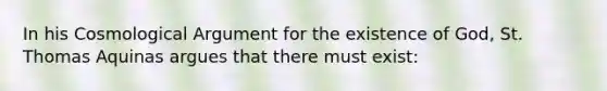 In his Cosmological Argument for the existence of God, St. Thomas Aquinas argues that there must exist: