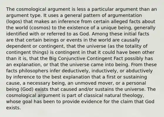 The cosmological argument is less a particular argument than an argument type. It uses a general pattern of argumentation (logos) that makes an inference from certain alleged facts about the world (cosmos) to the existence of a unique being, generally identified with or referred to as God. Among these initial facts are that certain beings or events in the world are causally dependent or contingent, that the universe (as the totality of contingent things) is contingent in that it could have been other than it is, that the Big Conjunctive Contingent Fact possibly has an explanation, or that the universe came into being. From these facts philosophers infer deductively, inductively, or abductively by inference to the best explanation that a first or sustaining cause, a necessary being, an unmoved mover, or a personal being (God) exists that caused and/or sustains the universe. The cosmological argument is part of classical natural theology, whose goal has been to provide evidence for the claim that God exists.