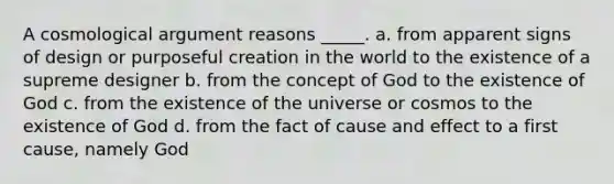 A cosmological argument reasons _____. a. from apparent signs of design or purposeful creation in the world to the existence of a supreme designer b. from the concept of God to the existence of God c. from the existence of the universe or cosmos to the existence of God d. from the fact of cause and effect to a first cause, namely God