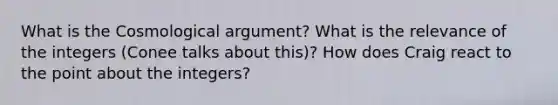 What is the Cosmological argument? What is the relevance of the integers (Conee talks about this)? How does Craig react to the point about the integers?