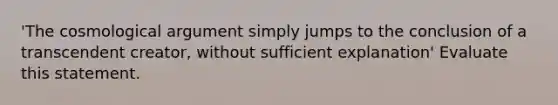 'The cosmological argument simply jumps to the conclusion of a transcendent creator, without sufficient explanation' Evaluate this statement.