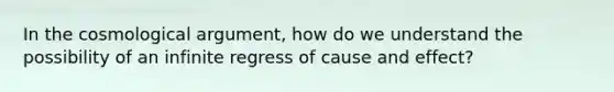 In the cosmological argument, how do we understand the possibility of an infinite regress of cause and effect?