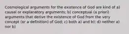 Cosmological arguments for the existence of God are kind of a) causal or explanatory arguments; b) conceptual (a priori) arguments that derive the existence of God from the very concept (or a definition) of God; c) both a) and b); d) neither a) nor b)