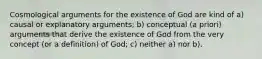 Cosmological arguments for the existence of God are kind of a) causal or explanatory arguments; b) conceptual (a priori) arguments that derive the existence of God from the very concept (or a definition) of God; c) neither a) nor b).