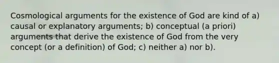 Cosmological arguments for the existence of God are kind of a) causal or explanatory arguments; b) conceptual (a priori) arguments that derive the existence of God from the very concept (or a definition) of God; c) neither a) nor b).