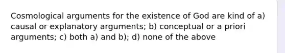 Cosmological arguments for the existence of God are kind of a) causal or explanatory arguments; b) conceptual or a priori arguments; c) both a) and b); d) none of the above