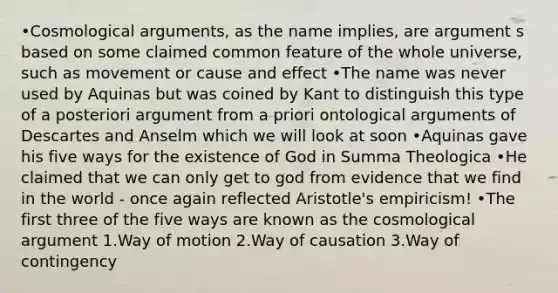 •Cosmological arguments, as the name implies, are argument s based on some claimed common feature of the whole universe, such as movement or cause and effect •The name was never used by Aquinas but was coined by Kant to distinguish this type of a posteriori argument from a priori ontological arguments of Descartes and Anselm which we will look at soon •Aquinas gave his five ways for the existence of God in Summa Theologica •He claimed that we can only get to god from evidence that we find in the world - once again reflected Aristotle's empiricism! •The first three of the five ways are known as the cosmological argument 1.Way of motion 2.Way of causation 3.Way of contingency