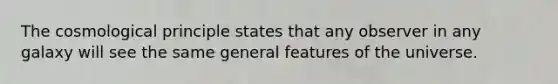 The cosmological principle states that any observer in any galaxy will see the same general features of the universe.