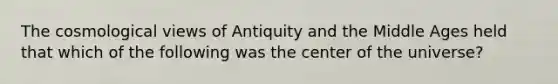 The cosmological views of Antiquity and the Middle Ages held that which of the following was the center of the universe?