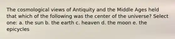 The cosmological views of Antiquity and the Middle Ages held that which of the following was the center of the universe? Select one: a. the sun b. the earth c. heaven d. the moon e. the epicycles