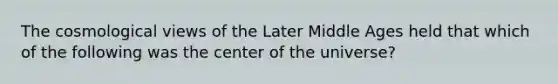 The cosmological views of the Later Middle Ages held that which of the following was the center of the universe?