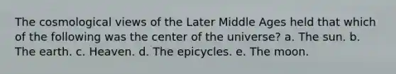 The cosmological views of the Later Middle Ages held that which of the following was the center of the universe? a. The sun. b. The earth. c. Heaven. d. The epicycles. e. The moon.