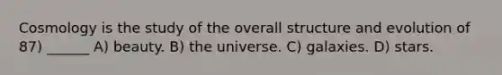 Cosmology is the study of the overall structure and evolution of 87) ______ A) beauty. B) the universe. C) galaxies. D) stars.