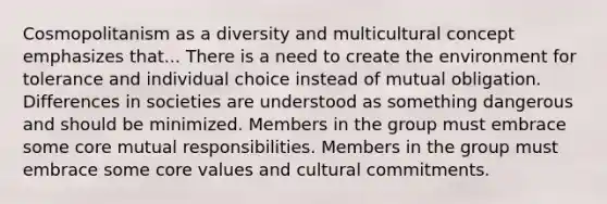 Cosmopolitanism as a diversity and multicultural concept emphasizes that... There is a need to create the environment for tolerance and individual choice instead of mutual obligation. Differences in societies are understood as something dangerous and should be minimized. Members in the group must embrace some core mutual responsibilities. Members in the group must embrace some core values and cultural commitments.