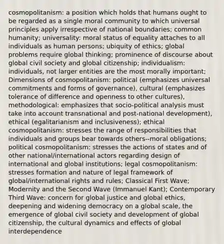 cosmopolitanism: a position which holds that humans ought to be regarded as a single moral community to which universal principles apply irrespective of national boundaries; common humanity; universality: moral status of equality attaches to all individuals as human persons; ubiquity of ethics; global problems require global thinking; prominence of discourse about global civil society and global citizenship; individualism: individuals, not larger entities are the most morally important; Dimensions of cosmopolitanism: political (emphasizes universal commitments and forms of governance), cultural (emphasizes tolerance of difference and openness to other cultures), methodological: emphasizes that socio-political analysis must take into account transnational and post-national development), ethical (egalitarianism and inclusiveness); ethical cosmopolitanism: stresses the range of responsibilities that individuals and groups bear towards others--moral obligations; political cosmopolitanism: stresses the actions of states and of other national/international actors regarding design of international and global institutions; legal cosmopolitanism: stresses formation and nature of legal framework of global/international rights and rules; Classical First Wave; Modernity and the Second Wave (Immanuel Kant); Contemporary Third Wave: concern for global justice and global ethics, deepening and widening democracy on a global scale, the emergence of global civil society and development of global citizenship, the cultural dynamics and effects of global interdependence