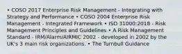 • COSO 2017 Enterprise Risk Management - Integrating with Strategy and Performance • COSO 2004 Enterprise Risk Management - Integrated Framework • ISO 31000:2018 - Risk Management Principles and Guidelines • A Risk Management Standard - IRM/Alarm/AIRMIC 2002 - developed in 2002 by the UK's 3 main risk organizations. • The Turnbull Guidance