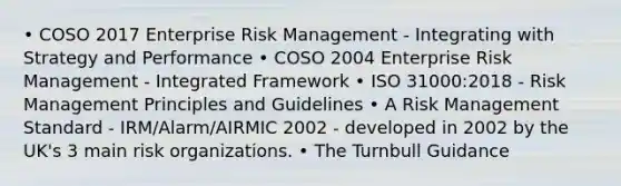 • COSO 2017 Enterprise Risk Management - Integrating with Strategy and Performance • COSO 2004 Enterprise Risk Management - Integrated Framework • ISO 31000:2018 - Risk Management Principles and Guidelines • A Risk Management Standard - IRM/Alarm/AIRMIC 2002 - developed in 2002 by the UK's 3 main risk organizations. • The Turnbull Guidance