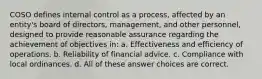 COSO defines internal control as a process, affected by an entity's board of directors, management, and other personnel, designed to provide reasonable assurance regarding the achievement of objectives in: a. Effectiveness and efficiency of operations. b. Reliability of financial advice. c. Compliance with local ordinances. d. All of these answer choices are correct.