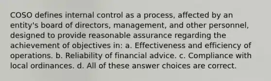 COSO defines internal control as a process, affected by an entity's board of directors, management, and other personnel, designed to provide reasonable assurance regarding the achievement of objectives in: a. Effectiveness and efficiency of operations. b. Reliability of financial advice. c. Compliance with local ordinances. d. All of these answer choices are correct.