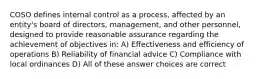 COSO defines internal control as a process, affected by an entity's board of directors, management, and other personnel, designed to provide reasonable assurance regarding the achievement of objectives in: A) Effectiveness and efficiency of operations B) Reliability of financial advice C) Compliance with local ordinances D) All of these answer choices are correct