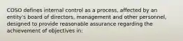 COSO defines internal control as a process, affected by an entity's board of directors, management and other personnel, designed to provide reasonable assurance regarding the achievement of objectives in: