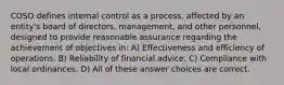 COSO defines internal control as a process, affected by an entity's board of directors, management, and other personnel, designed to provide reasonable assurance regarding the achievement of objectives in: A) Effectiveness and efficiency of operations. B) Reliability of financial advice. C) Compliance with local ordinances. D) All of these answer choices are correct.