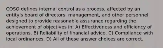 COSO defines internal control as a process, affected by an entity's board of directors, management, and other personnel, designed to provide reasonable assurance regarding the achievement of objectives in: A) Effectiveness and efficiency of operations. B) Reliability of financial advice. C) Compliance with local ordinances. D) All of these answer choices are correct.