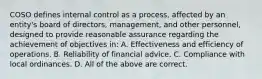 COSO defines internal control as a process, affected by an entity's board of directors, management, and other personnel, designed to provide reasonable assurance regarding the achievement of objectives in: A. Effectiveness and efficiency of operations. B. Reliability of financial advice. C. Compliance with local ordinances. D. All of the above are correct.