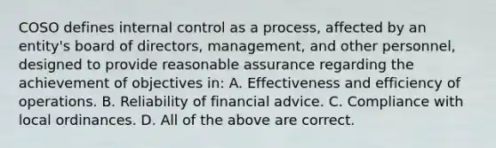 COSO defines internal control as a process, affected by an entity's board of directors, management, and other personnel, designed to provide reasonable assurance regarding the achievement of objectives in: A. Effectiveness and efficiency of operations. B. Reliability of financial advice. C. Compliance with local ordinances. D. All of the above are correct.