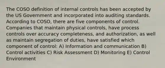 The COSO definition of <a href='https://www.questionai.com/knowledge/kjj42owoAP-internal-control' class='anchor-knowledge'>internal control</a>s has been accepted by the US Government and incorporated into auditing standards. According to COSO, there are five components of control. Companies that maintain physical controls, have process controls over accuracy completeness, and authorization, as well as maintain segregation of duties, have satisfied which component of control: A) Information and communication B) Control activities C) Risk Assessment D) Monitoring E) Control Environment