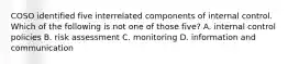 COSO identified five interrelated components of internal control. Which of the following is not one of those five? A. internal control policies B. risk assessment C. monitoring D. information and communication