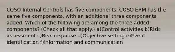 COSO Internal Controls has five components. COSO ERM has the same five components, with an additional three components added. Which of the following are among the three added components? (Check all that apply.) a)Control activities b)Risk assessment c)Risk response d)Objective setting e)Event identification f)Information and communication