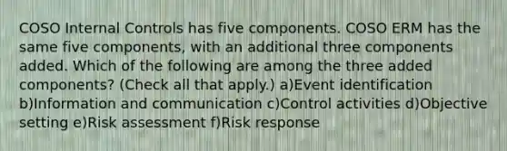 COSO Internal Controls has five components. COSO ERM has the same five components, with an additional three components added. Which of the following are among the three added components? (Check all that apply.) a)Event identification b)Information and communication c)Control activities d)Objective setting e)Risk assessment f)Risk response