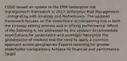 COSO issued an update to the ERM (enterprise risk management) framework in 2017, Enterprise Risk Management—Integrating with Strategy and Performance. The updated framework focuses on the importance of considering risk in both the strategy-setting process and in driving performance. Which of the following is not addressed by the update? Accommodate expectations for governance and oversight Recognize the globalization of markets and the need to apply a common approach across geographies Expand reporting for greater stakeholder transparency Achieve its financial and performance target