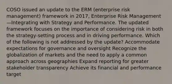 COSO issued an update to the ERM (enterprise risk management) framework in 2017, Enterprise Risk Management—Integrating with Strategy and Performance. The updated framework focuses on the importance of considering risk in both the strategy-setting process and in driving performance. Which of the following is not addressed by the update? Accommodate expectations for governance and oversight Recognize the globalization of markets and the need to apply a common approach across geographies Expand reporting for greater stakeholder transparency Achieve its financial and performance target