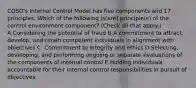 COSO's Internal Control Model has five components and 17 principles. Which of the following is(are) principle(s) of the control environment component? (Check all that apply.) A.Considering the potential of fraud B.A commitment to attract, develop, and retain competent individuals in alignment with objectives C. Commitment to integrity and ethics D.Selecting, developing, and performing ongoing or separate evaluations of the components of internal control E.Holding individuals accountable for their internal control responsibilities in pursuit of objectives