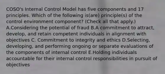 COSO's Internal Control Model has five components and 17 principles. Which of the following is(are) principle(s) of the control environment component? (Check all that apply.) A.Considering the potential of fraud B.A commitment to attract, develop, and retain competent individuals in alignment with objectives C. Commitment to integrity and ethics D.Selecting, developing, and performing ongoing or separate evaluations of the components of internal control E.Holding individuals accountable for their internal control responsibilities in pursuit of objectives