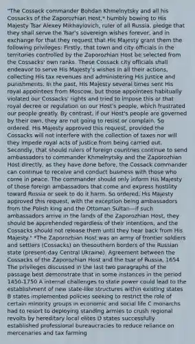 "The Cossack commander Bohdan Khmelnytsky and all his Cossacks of the Zaporozhian Host,* humbly bowing to His Majesty Tsar Alexey Mikhaylovich, ruler of all Russia, pledge that they shall serve the Tsar's sovereign wishes forever, and in exchange for that they request that His Majesty grant them the following privileges: Firstly, that town and city officials in the territories controlled by the Zaporozhian Host be selected from the Cossacks' own ranks. These Cossack city officials shall endeavor to serve His Majesty's wishes in all their actions, collecting His tax revenues and administering His justice and punishments. In the past, His Majesty several times sent His royal appointees from Moscow, but those appointees habitually violated our Cossacks' rights and tried to impose this or that royal decree or regulation on our Host's people, which frustrated our people greatly. By contrast, if our Host's people are governed by their own, they are not going to resist or complain. So ordered. His Majesty approved this request, provided the Cossacks will not interfere with the collection of taxes nor will they impede royal acts of justice from being carried out. Secondly, that should rulers of foreign countries continue to send ambassadors to commander Khmelnytsky and the Zaporozhian Host directly, as they have done before, the Cossack commander can continue to receive and conduct business with those who come in peace. The commander should only inform His Majesty of those foreign ambassadors that come and express hostility toward Russia or seek to do it harm. So ordered. His Majesty approved this request, with the exception being ambassadors from the Polish king and the Ottoman Sultan—if such ambassadors arrive in the lands of the Zaporozhian Host, they should be apprehended regardless of their intentions, and the Cossacks should not release them until they hear back from His Majesty." *The Zaporozhian Host was an army of frontier soldiers and settlers (Cossacks) on thesouthern borders of the Russian state (present-day Central Ukraine). Agreement between the Cossacks of the Zaporozhian Host and the tsar of Russia, 1654 The privileges discussed in the last two paragraphs of the passage best demonstrate that in some instances in the period 1450-1750 A internal challenges to state power could lead to the establishment of new state-like structures within existing states B states implemented policies seeking to restrict the role of certain minority groups in economic and social life C monarchs had to resort to deploying standing armies to crush regional revolts by hereditary local elites D states successfully established professional bureaucracies to reduce reliance on mercenaries and tax farming