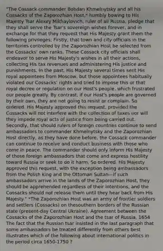 "The Cossack commander Bohdan Khmelnytsky and all his Cossacks of the Zaporozhian Host,* humbly bowing to His Majesty Tsar Alexey Mikhaylovich, ruler of all Russia, pledge that they shall serve the Tsar's sovereign wishes forever, and in exchange for that they request that His Majesty grant them the following privileges: Firstly, that town and city officials in the territories controlled by the Zaporozhian Host be selected from the Cossacks' own ranks. These Cossack city officials shall endeavor to serve His Majesty's wishes in all their actions, collecting His tax revenues and administering His justice and punishments. In the past, His Majesty several times sent His royal appointees from Moscow, but those appointees habitually violated our Cossacks' rights and tried to impose this or that royal decree or regulation on our Host's people, which frustrated our people greatly. By contrast, if our Host's people are governed by their own, they are not going to resist or complain. So ordered. His Majesty approved this request, provided the Cossacks will not interfere with the collection of taxes nor will they impede royal acts of justice from being carried out. Secondly, that should rulers of foreign countries continue to send ambassadors to commander Khmelnytsky and the Zaporozhian Host directly, as they have done before, the Cossack commander can continue to receive and conduct business with those who come in peace. The commander should only inform His Majesty of those foreign ambassadors that come and express hostility toward Russia or seek to do it harm. So ordered. His Majesty approved this request, with the exception being ambassadors from the Polish king and the Ottoman Sultan—if such ambassadors arrive in the lands of the Zaporozhian Host, they should be apprehended regardless of their intentions, and the Cossacks should not release them until they hear back from His Majesty." *The Zaporozhian Host was an army of frontier soldiers and settlers (Cossacks) on thesouthern borders of the Russian state (present-day Central Ukraine). Agreement between the Cossacks of the Zaporozhian Host and the tsar of Russia, 1654 The fact that the Russian tsar insisted in the last paragraph that some ambassadors be treated differently from others best illustrates which of the following about international politics in the period circa 1650-1750 ?